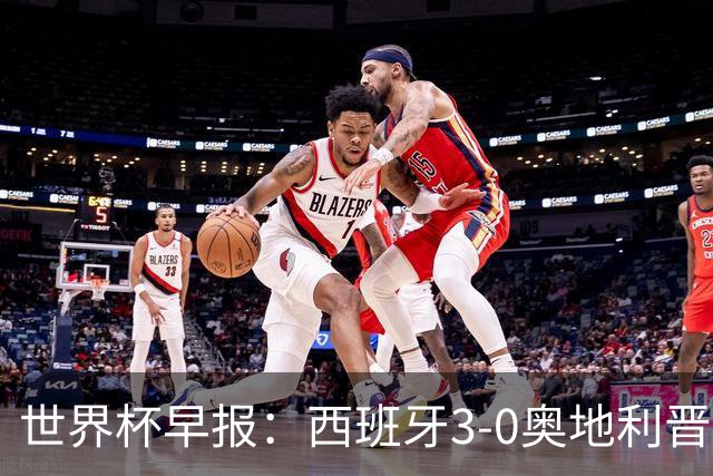 世界杯早报：西班牙3-0奥地利晋级16强，时隔16年淘汰赛再取胜